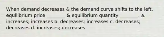 When demand decreases & the demand curve shifts to the left, equilibrium price ________ & equilibrium quantity ________. a. increases; increases b. decreases; increases c. decreases; decreases d. increases; decreases