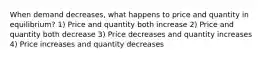 When demand decreases, what happens to price and quantity in equilibrium? 1) Price and quantity both increase 2) Price and quantity both decrease 3) Price decreases and quantity increases 4) Price increases and quantity decreases