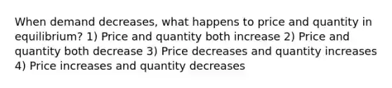 When demand decreases, what happens to price and quantity in equilibrium? 1) Price and quantity both increase 2) Price and quantity both decrease 3) Price decreases and quantity increases 4) Price increases and quantity decreases