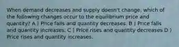 When demand decreases and supply doesn't change, which of the following changes occur to the equilibrium price and quantity? A ) Price falls and quantity decreases. B ) Price falls and quantity increases. C ) Price rises and quantity decreases D ) Price rises and quantity increases.