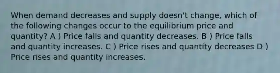 When demand decreases and supply doesn't change, which of the following changes occur to the equilibrium price and quantity? A ) Price falls and quantity decreases. B ) Price falls and quantity increases. C ) Price rises and quantity decreases D ) Price rises and quantity increases.