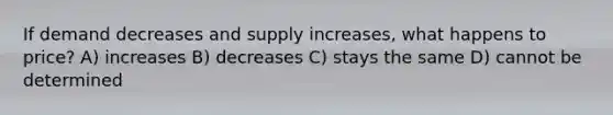 If demand decreases and supply increases, what happens to price? A) increases B) decreases C) stays the same D) cannot be determined