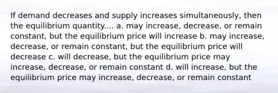 If demand decreases and supply increases simultaneously, then the equilibrium quantity.... a. may increase, decrease, or remain constant, but the equilibrium price will increase b. may increase, decrease, or remain constant, but the equilibrium price will decrease c. will decrease, but the equilibrium price may increase, decrease, or remain constant d. will increase, but the equilibrium price may increase, decrease, or remain constant