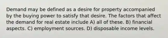 Demand may be defined as a desire for property accompanied by the buying power to satisfy that desire. The factors that affect the demand for real estate include A) all of these. B) financial aspects. C) employment sources. D) disposable income levels.