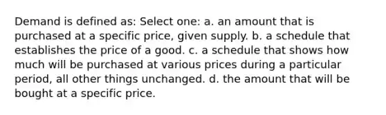 Demand is defined as: Select one: a. an amount that is purchased at a specific price, given supply. b. a schedule that establishes the price of a good. c. a schedule that shows how much will be purchased at various prices during a particular period, all other things unchanged. d. the amount that will be bought at a specific price.