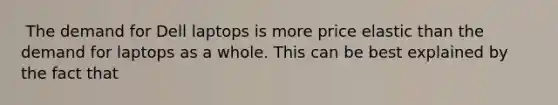 ​ The demand for Dell laptops is more price elastic than the demand for laptops as a whole. This can be best explained by the fact that