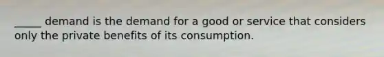 _____ demand is the demand for a good or service that considers only the private benefits of its consumption.