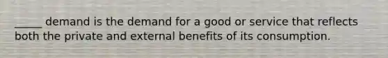 _____ demand is the demand for a good or service that reflects both the private and external benefits of its consumption.