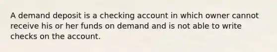 A demand deposit is a checking account in which owner cannot receive his or her funds on demand and is not able to write checks on the account.