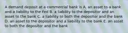 A demand deposit at a commercial bank is A. an asset to a bank and a liability to the Fed B. a liability to the depositor and an asset to the bank C. a liability to both the depositor and the bank D. an asset to the depositor and a liability to the bank E. an asset to both the depositor and the bank