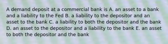 A demand deposit at a commercial bank is A. an asset to a bank and a liability to the Fed B. a liability to the depositor and an asset to the bank C. a liability to both the depositor and the bank D. an asset to the depositor and a liability to the bank E. an asset to both the depositor and the bank