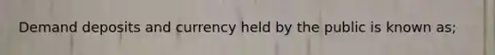 Demand deposits and currency held by the public is known as;