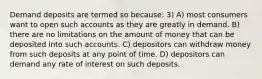 Demand deposits are termed so because: 3) A) most consumers want to open such accounts as they are greatly in demand. B) there are no limitations on the amount of money that can be deposited into such accounts. C) depositors can withdraw money from such deposits at any point of time. D) depositors can demand any rate of interest on such deposits.