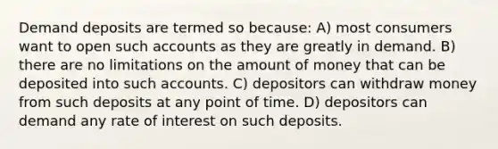 Demand deposits are termed so because: A) most consumers want to open such accounts as they are greatly in demand. B) there are no limitations on the amount of money that can be deposited into such accounts. C) depositors can withdraw money from such deposits at any point of time. D) depositors can demand any rate of interest on such deposits.