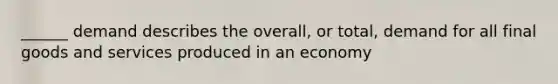 ______ demand describes the overall, or total, demand for all final goods and services produced in an economy