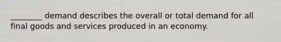 ________ demand describes the overall or total demand for all final goods and services produced in an economy.