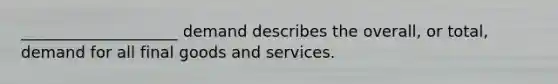 ____________________ demand describes the overall, or total, demand for all final goods and services.