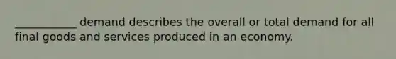 ___________ demand describes the overall or total demand for all final goods and services produced in an economy.