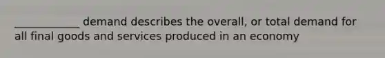 ____________ demand describes the overall, or total demand for all final goods and services produced in an economy