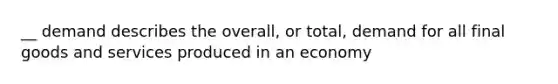 __ demand describes the overall, or total, demand for all final goods and services produced in an economy