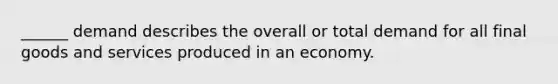 ______ demand describes the overall or total demand for all final goods and services produced in an economy.