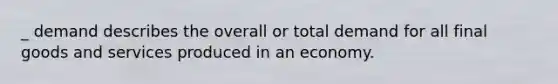 _ demand describes the overall or total demand for all final goods and services produced in an economy.