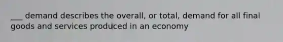 ___ demand describes the overall, or total, demand for all final goods and services produced in an economy