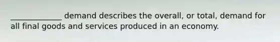 _____________ demand describes the overall, or total, demand for all final goods and services produced in an economy.