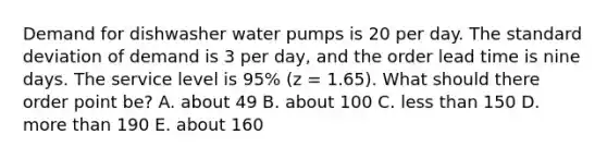 Demand for dishwasher water pumps is 20 per day. The standard deviation of demand is 3 per day, and the order lead time is nine days. The service level is 95% (z = 1.65). What should there order point be? A. about 49 B. about 100 C. less than 150 D. more than 190 E. about 160