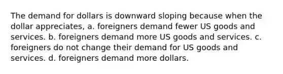 The demand for dollars is downward sloping because when the dollar appreciates, a. foreigners demand fewer US goods and services. b. foreigners demand more US goods and services. c. foreigners do not change their demand for US goods and services. d. foreigners demand more dollars.