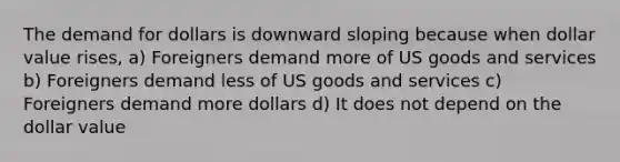 The demand for dollars is downward sloping because when dollar value rises, a) Foreigners demand more of US goods and services b) Foreigners demand less of US goods and services c) Foreigners demand more dollars d) It does not depend on the dollar value