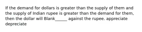 If the demand for dollars is greater than the supply of them and the supply of Indian rupee is greater than the demand for them, then the dollar will Blank______ against the rupee. appreciate depreciate