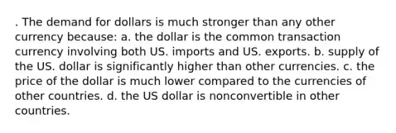 . The demand for dollars is much stronger than any other currency because: a. the dollar is the common transaction currency involving both US. imports and US. exports. b. supply of the US. dollar is significantly higher than other currencies. c. the price of the dollar is much lower compared to the currencies of other countries. d. the US dollar is nonconvertible in other countries.