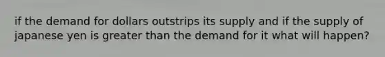 if the demand for dollars outstrips its supply and if the supply of japanese yen is greater than the demand for it what will happen?