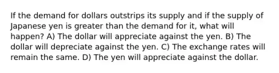 If the demand for dollars outstrips its supply and if the supply of Japanese yen is <a href='https://www.questionai.com/knowledge/ktgHnBD4o3-greater-than' class='anchor-knowledge'>greater than</a> the demand for it, what will happen? A) The dollar will appreciate against the yen. B) The dollar will depreciate against the yen. C) The exchange rates will remain the same. D) The yen will appreciate against the dollar.