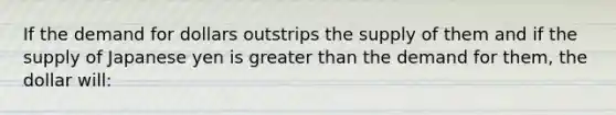 If the demand for dollars outstrips the supply of them and if the supply of Japanese yen is greater than the demand for them, the dollar will: