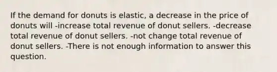 If the demand for donuts is elastic, a decrease in the price of donuts will -increase total revenue of donut sellers. -decrease total revenue of donut sellers. -not change total revenue of donut sellers. -There is not enough information to answer this question.