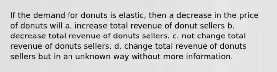 If the demand for donuts is elastic, then a decrease in the price of donuts will a. increase total revenue of donut sellers b. decrease total revenue of donuts sellers. c. not change total revenue of donuts sellers. d. change total revenue of donuts sellers but in an unknown way without more information.