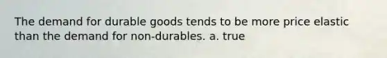 The demand for durable goods tends to be more price elastic than the demand for non-durables. a. true