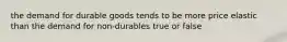 the demand for durable goods tends to be more price elastic than the demand for non-durables true or false