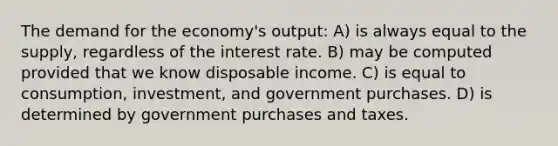 The demand for the economy's output: A) is always equal to the supply, regardless of the interest rate. B) may be computed provided that we know disposable income. C) is equal to consumption, investment, and government purchases. D) is determined by government purchases and taxes.