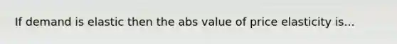 If demand is elastic then the abs value of price elasticity is...