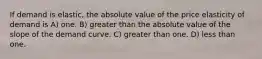 If demand is elastic, the absolute value of the price elasticity of demand is A) one. B) greater than the absolute value of the slope of the demand curve. C) greater than one. D) less than one.