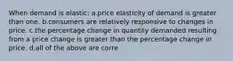 When demand is elastic: a.price elasticity of demand is greater than one. b.consumers are relatively responsive to changes in price. c.the percentage change in quantity demanded resulting from a price change is greater than the percentage change in price. d.all of the above are corre