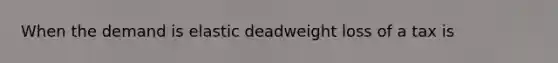 When the demand is elastic deadweight loss of a tax is