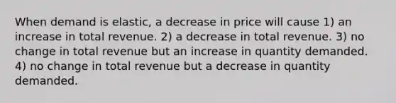 When demand is elastic, a decrease in price will cause 1) an increase in total revenue. 2) a decrease in total revenue. 3) no change in total revenue but an increase in quantity demanded. 4) no change in total revenue but a decrease in quantity demanded.