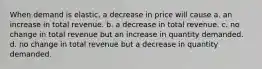 When demand is elastic, a decrease in price will cause a. an increase in total revenue. b. a decrease in total revenue. c. no change in total revenue but an increase in quantity demanded. d. no change in total revenue but a decrease in quantity demanded.