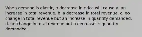 When demand is elastic, a decrease in price will cause a. an increase in total revenue. b. a decrease in total revenue. c. no change in total revenue but an increase in quantity demanded. d. no change in total revenue but a decrease in quantity demanded.