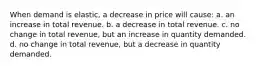 When demand is elastic, a decrease in price will cause: a. an increase in total revenue. b. a decrease in total revenue. c. no change in total revenue, but an increase in quantity demanded. d. no change in total revenue, but a decrease in quantity demanded.