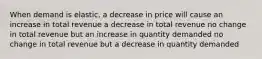 When demand is elastic, a decrease in price will cause an increase in total revenue a decrease in total revenue no change in total revenue but an increase in quantity demanded no change in total revenue but a decrease in quantity demanded